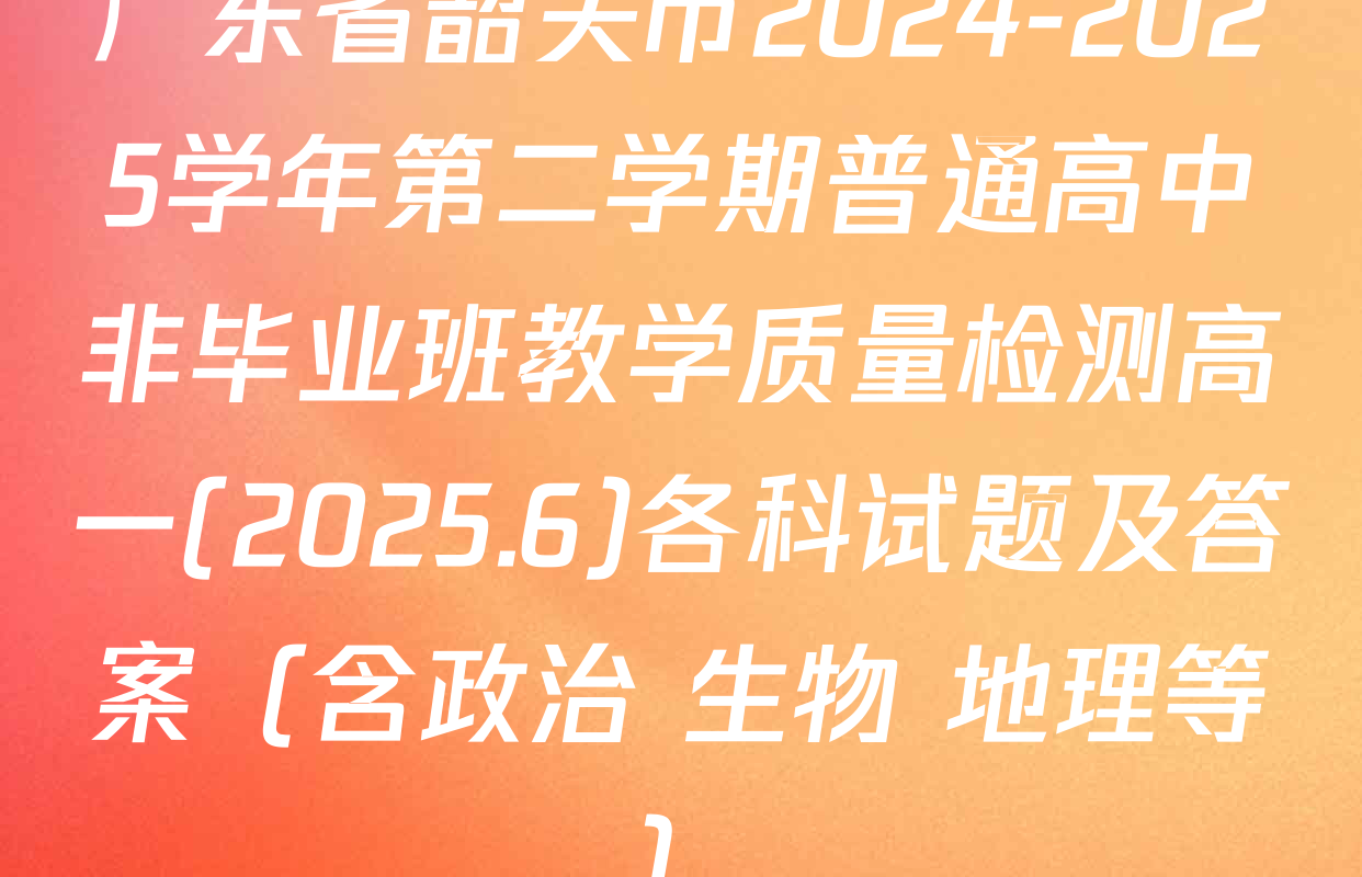 广东省韶关市2024-2025学年第二学期普通高中非毕业班教学质量检测高一(2025.6)各科试题及答案（含政治 生物 地理等）