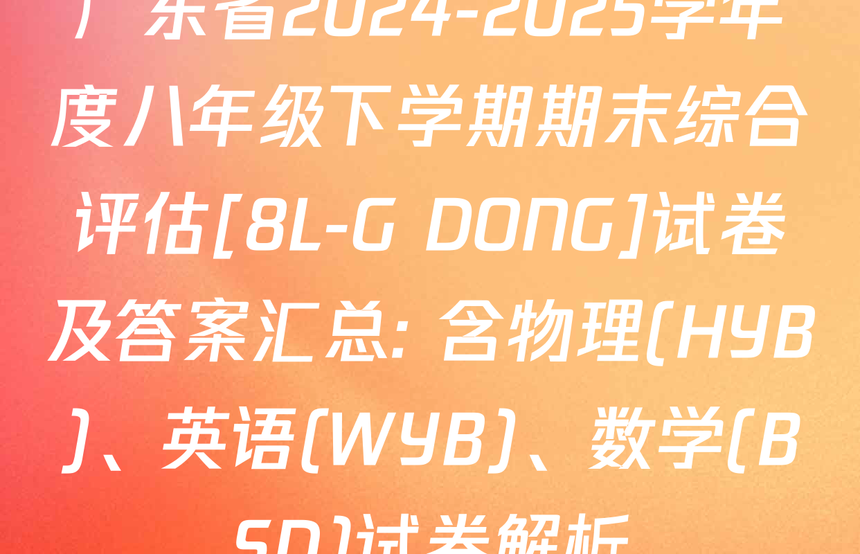 广东省2024-2025学年度八年级下学期期末综合评估[8L-G DONG]试卷及答案汇总: 含物理(HYB)、英语(WYB)、数学(BSD)试卷解析