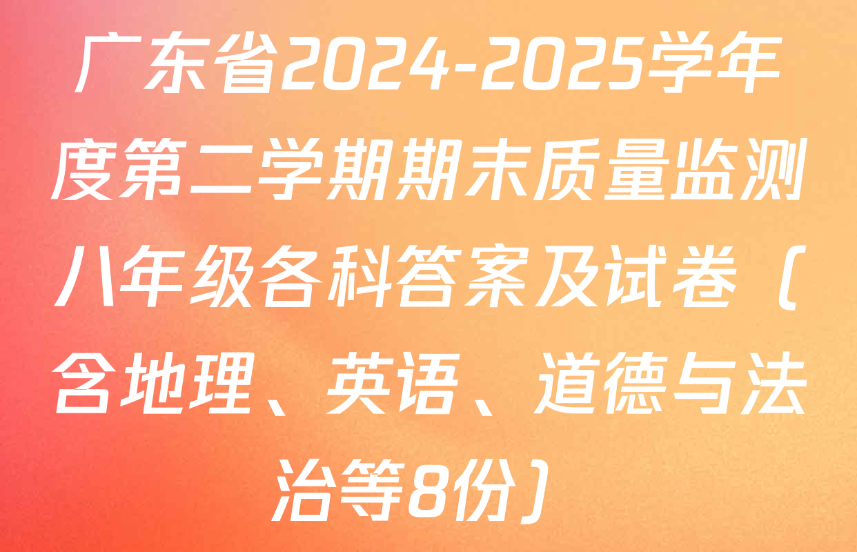 广东省2024-2025学年度第二学期期末质量监测八年级各科答案及试卷（含地理、英语、道德与法治等8份）