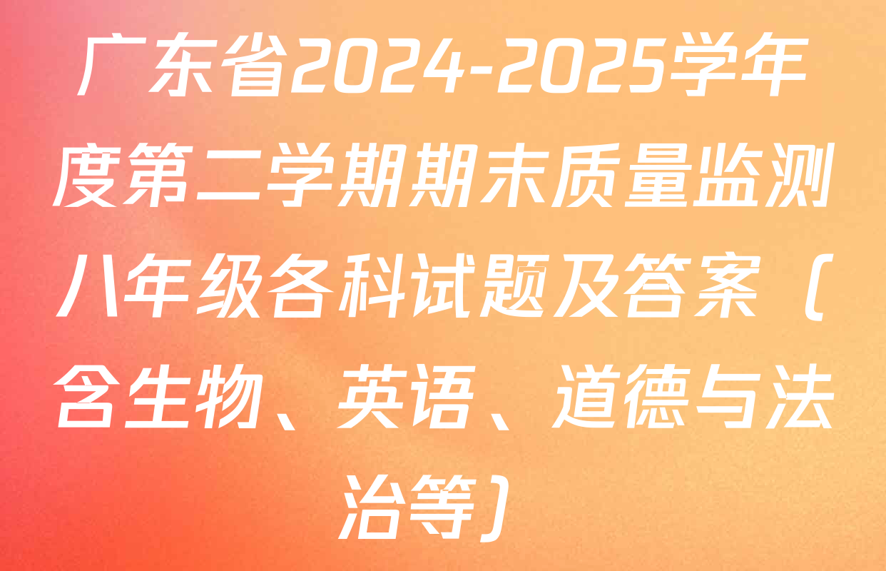 广东省2024-2025学年度第二学期期末质量监测八年级各科试题及答案（含生物、英语、道德与法治等）