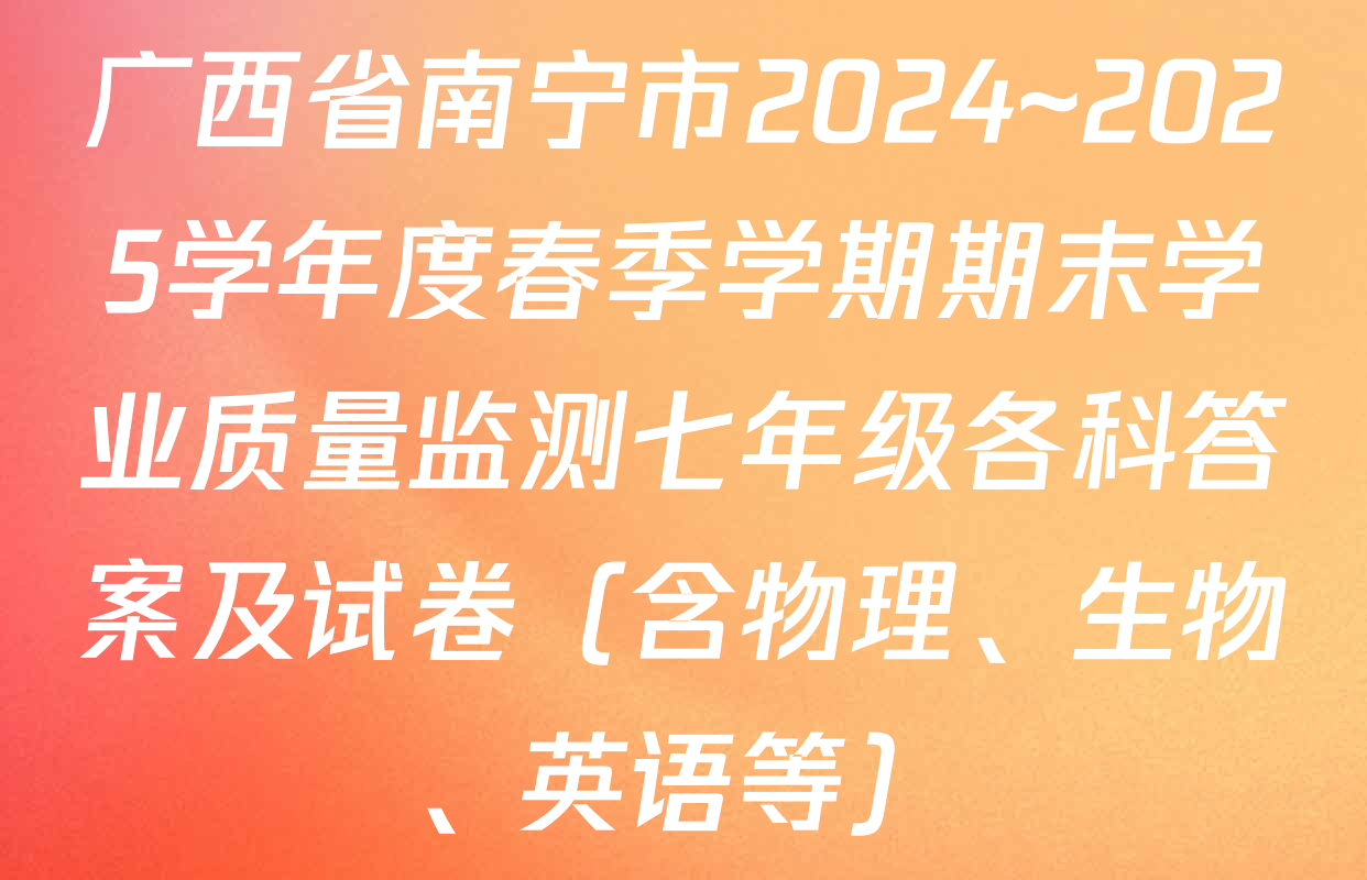 广西省南宁市2024~2025学年度春季学期期末学业质量监测七年级各科答案及试卷（含物理、生物、英语等）