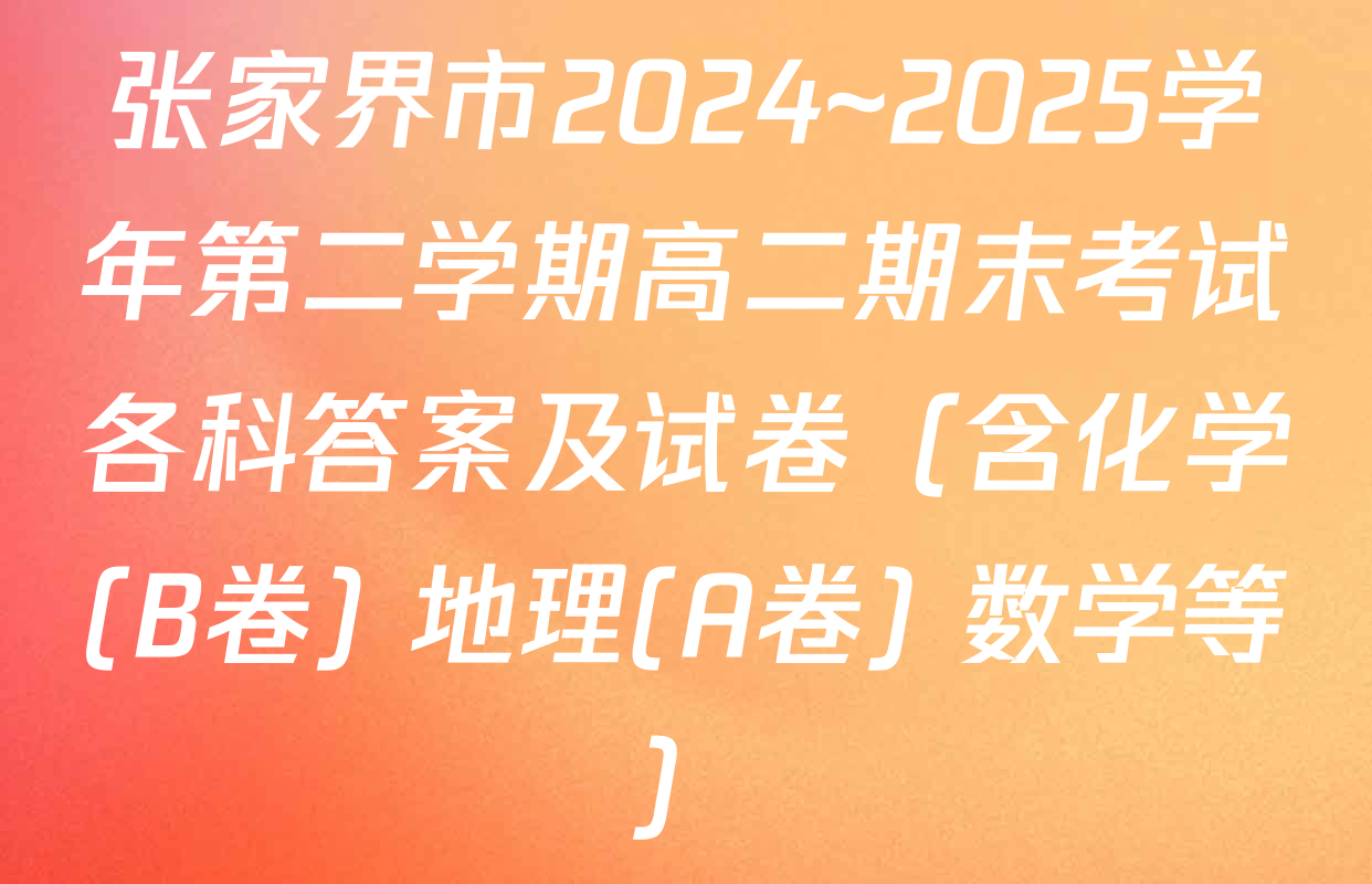 张家界市2024~2025学年第二学期高二期末考试各科答案及试卷（含化学(B卷) 地理(A卷) 数学等）