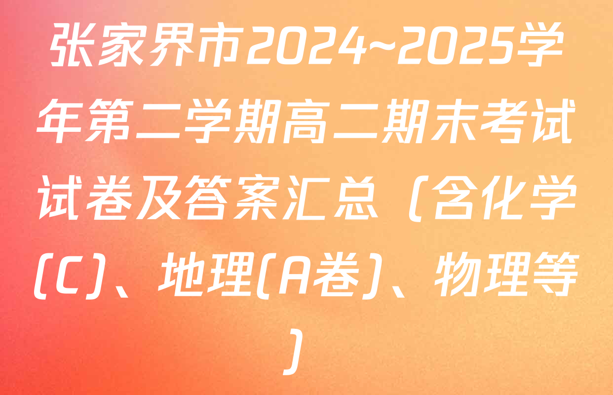 张家界市2024~2025学年第二学期高二期末考试试卷及答案汇总（含化学(C)、地理(A卷)、物理等）