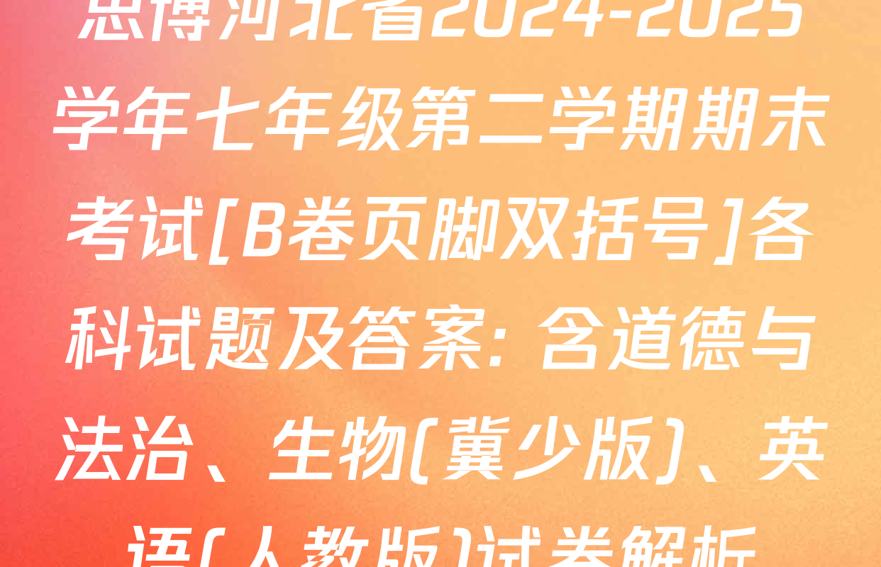 思博河北省2024-2025学年七年级第二学期期末考试[B卷页脚双括号]各科试题及答案: 含道德与法治、生物(冀少版)、英语(人教版)试卷解析