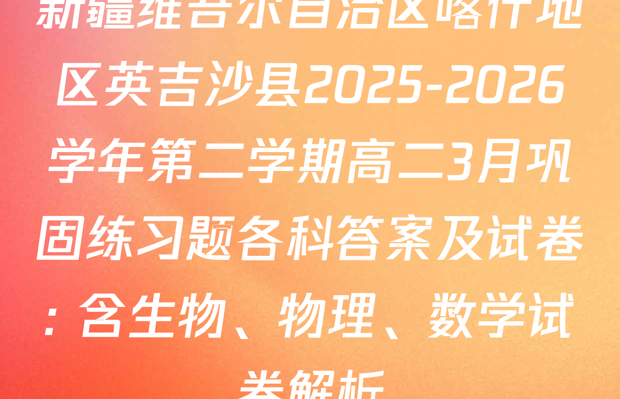 新疆维吾尔自治区喀什地区英吉沙县2025-2026学年第二学期高二3月巩固练习题各科答案及试卷: 含生物、物理、数学试卷解析