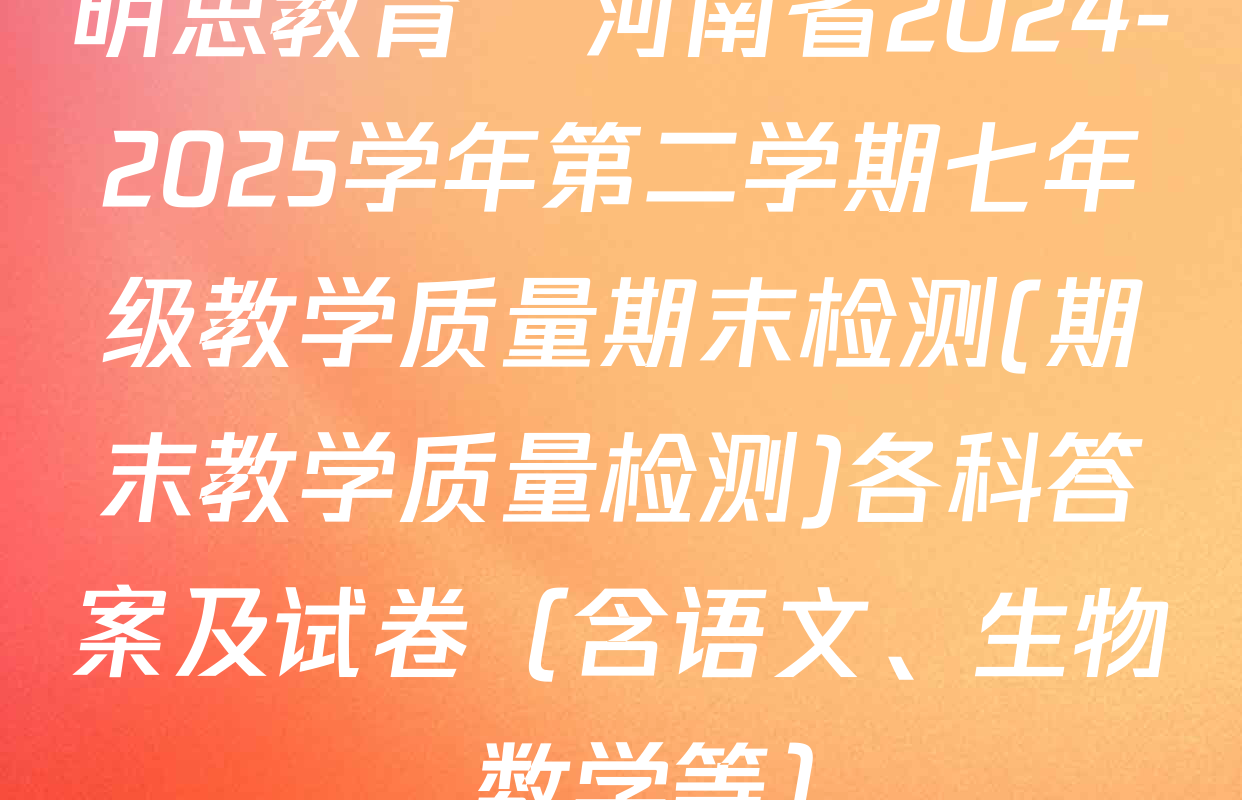 明思教育•河南省2024-2025学年第二学期七年级教学质量期末检测(期末教学质量检测)各科答案及试卷（含语文、生物、数学等）