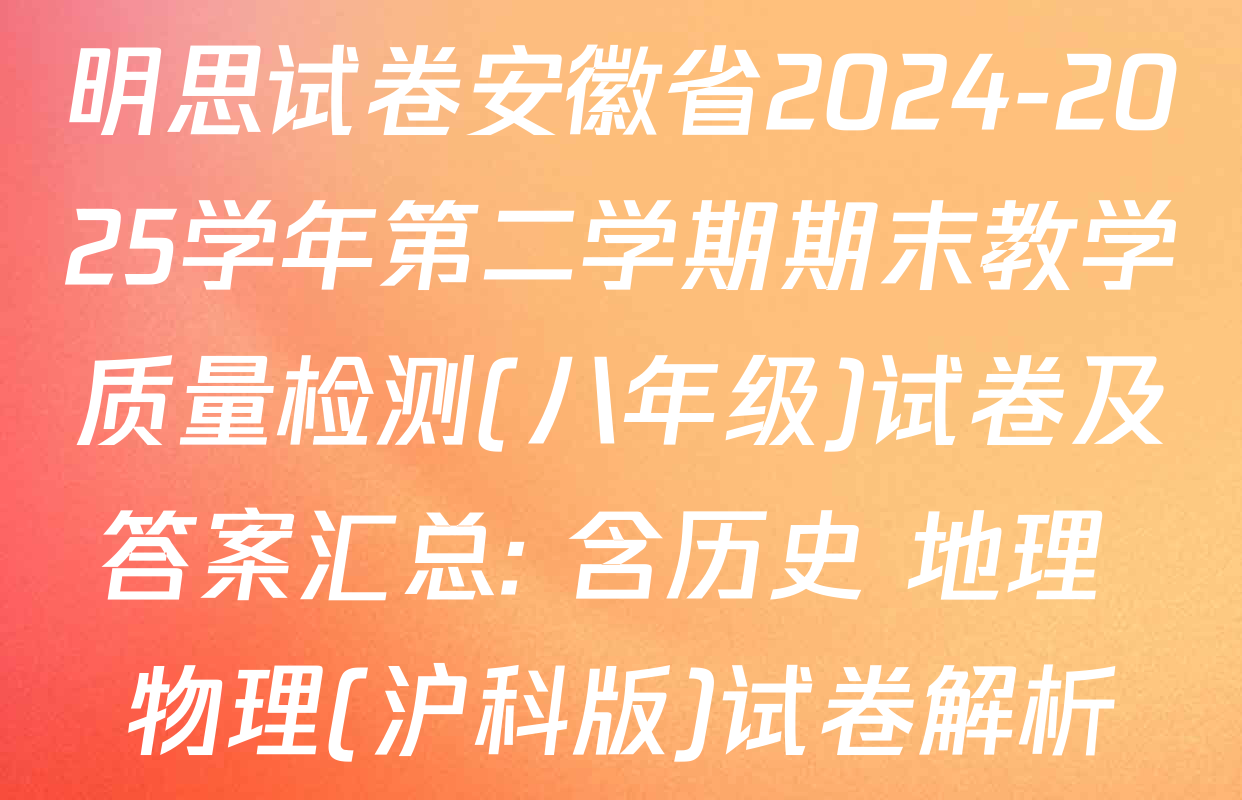 明思试卷安徽省2024-2025学年第二学期期末教学质量检测(八年级)试卷及答案汇总: 含历史 地理 物理(沪科版)试卷解析