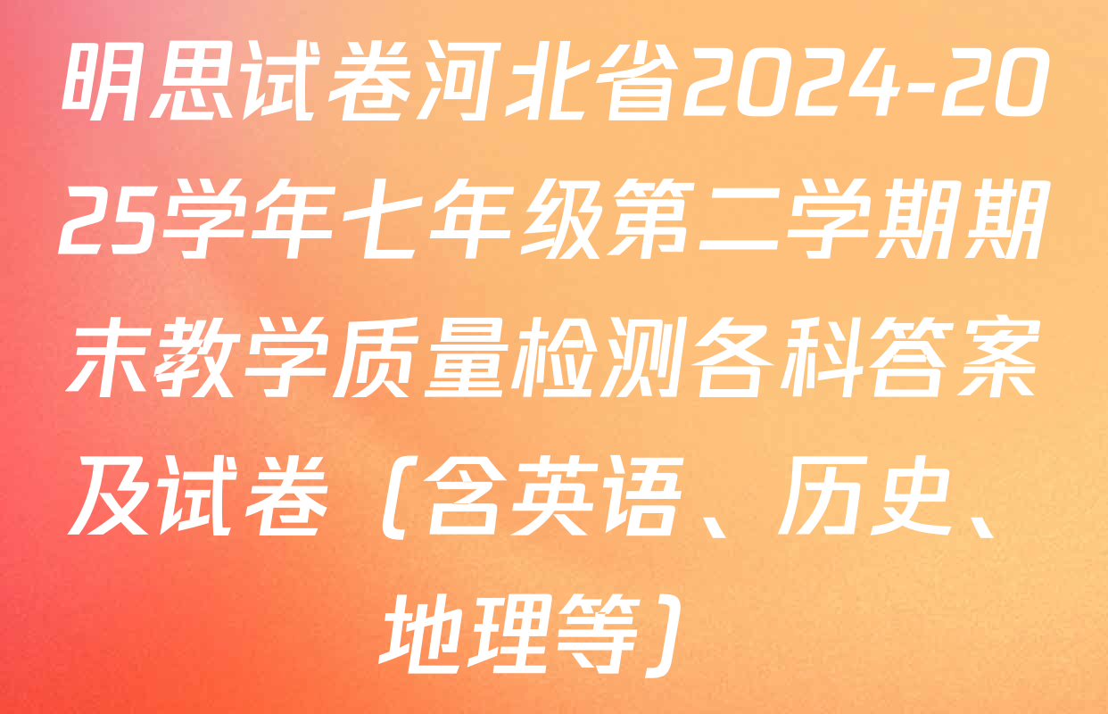 明思试卷河北省2024-2025学年七年级第二学期期末教学质量检测各科答案及试卷（含英语、历史、地理等）