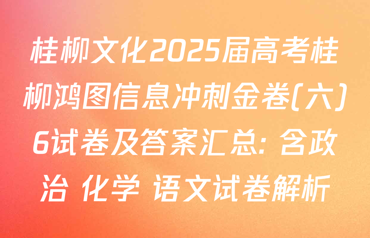 桂柳文化2025届高考桂柳鸿图信息冲刺金卷(六)6试卷及答案汇总: 含政治 化学 语文试卷解析