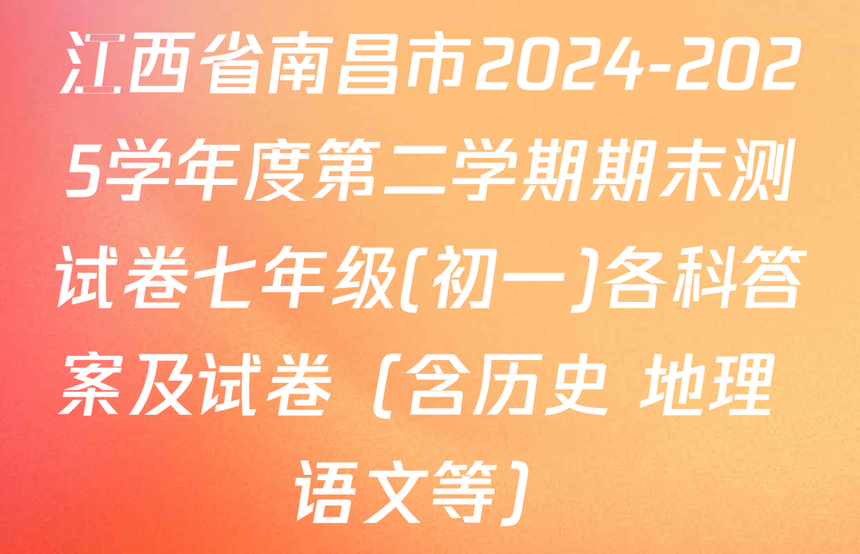 江西省南昌市2024-2025学年度第二学期期末测试卷七年级(初一)各科答案及试卷（含历史 地理 语文等）