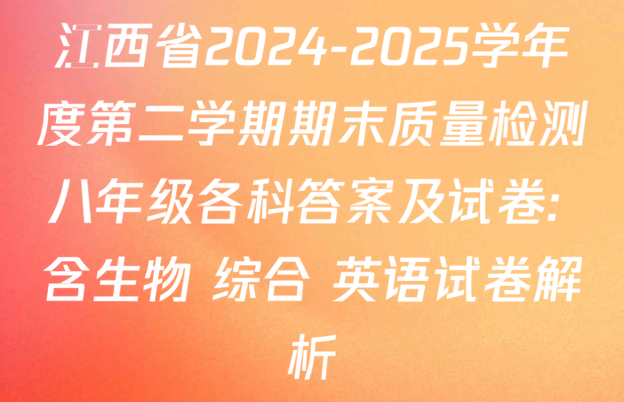 江西省2024-2025学年度第二学期期末质量检测八年级各科答案及试卷: 含生物 综合 英语试卷解析