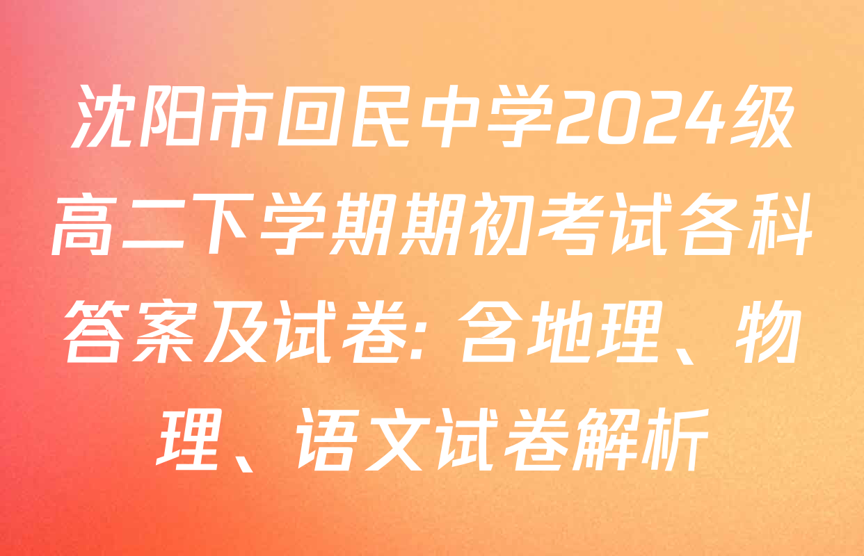 沈阳市回民中学2024级高二下学期期初考试各科答案及试卷: 含地理、物理、语文试卷解析