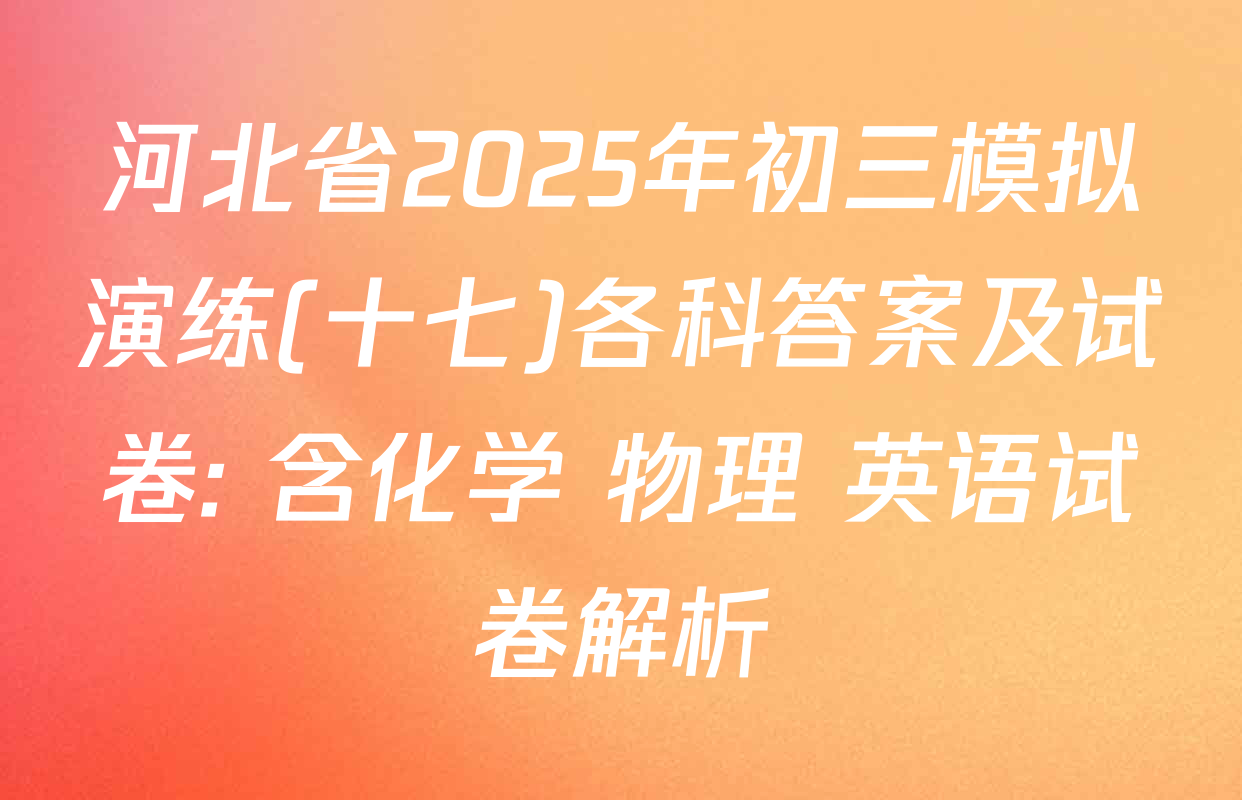 河北省2025年初三模拟演练(十七)各科答案及试卷: 含化学 物理 英语试卷解析