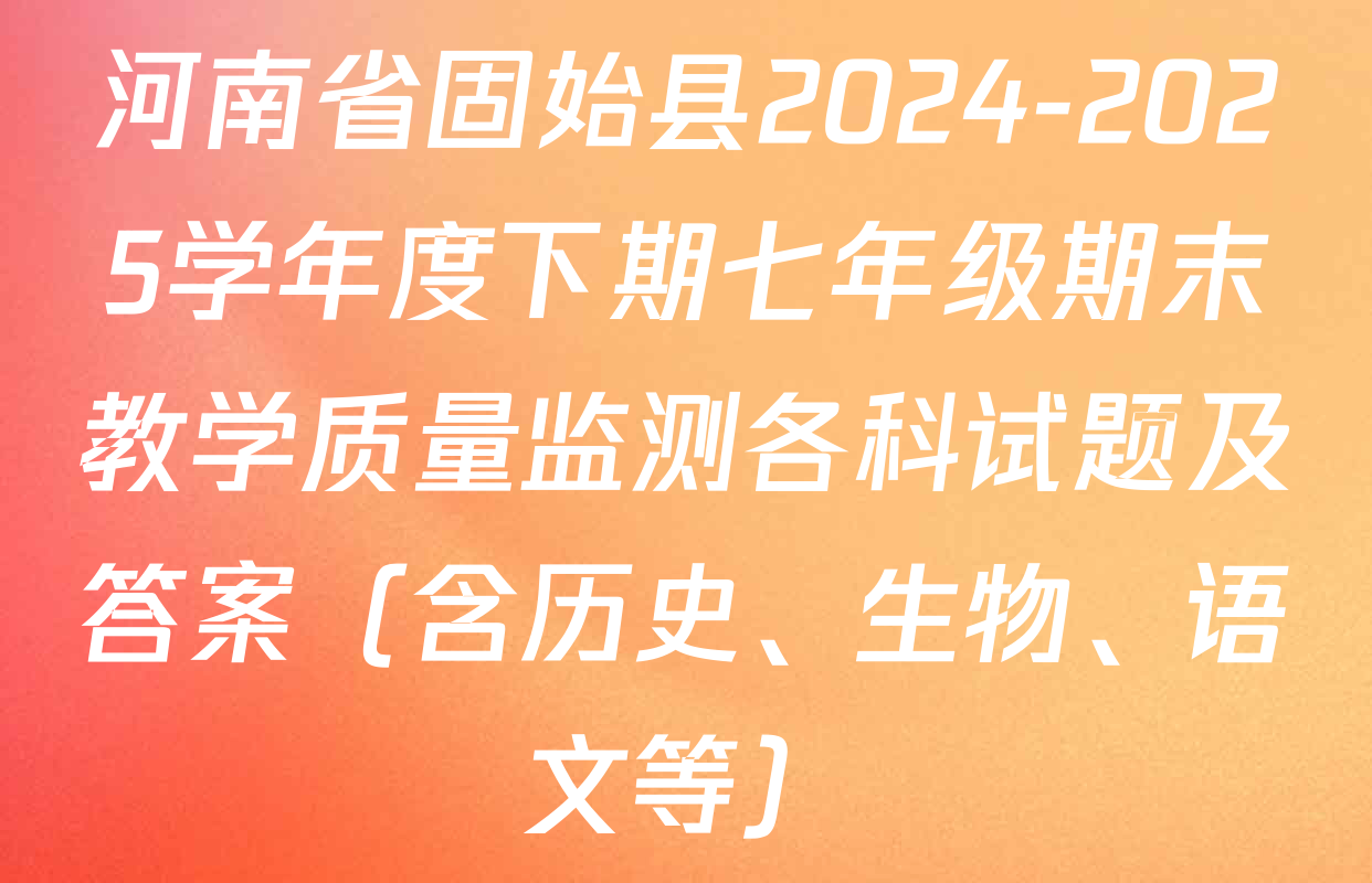 河南省固始县2024-2025学年度下期七年级期末教学质量监测各科试题及答案（含历史、生物、语文等）
