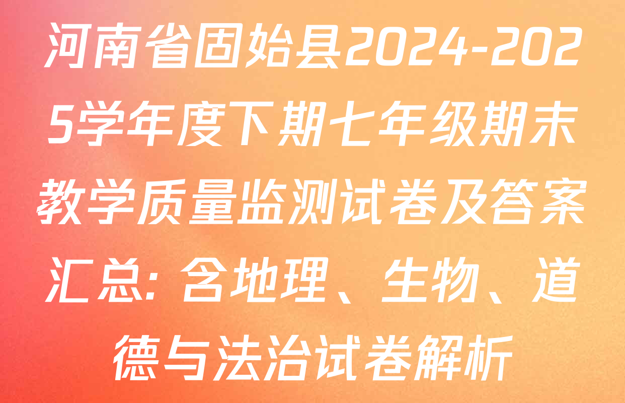 河南省固始县2024-2025学年度下期七年级期末教学质量监测试卷及答案汇总: 含地理、生物、道德与法治试卷解析
