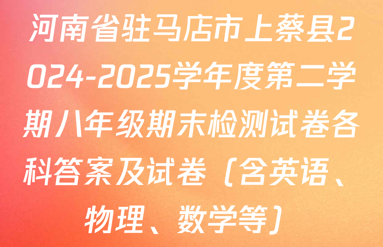 河南省驻马店市上蔡县2024-2025学年度第二学期八年级期末检测试卷各科答案及试卷（含英语、物理、数学等）