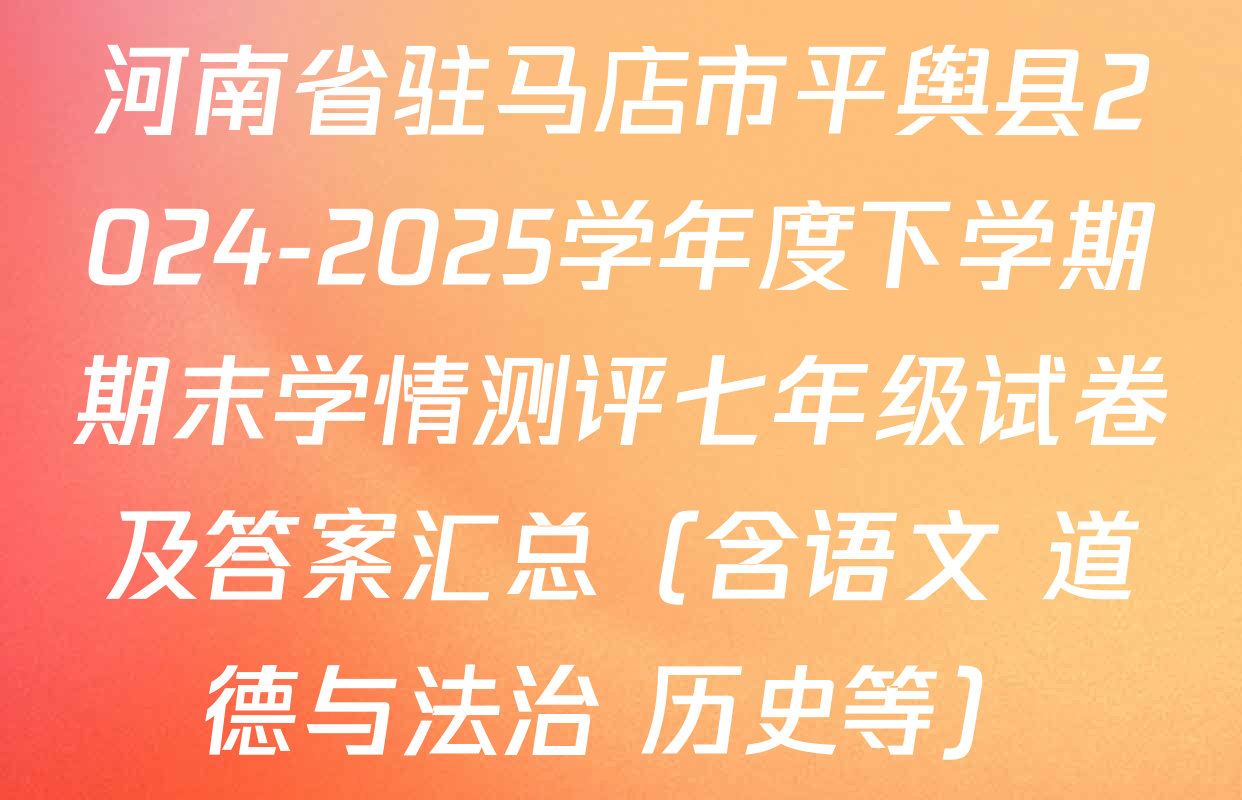河南省驻马店市平舆县2024-2025学年度下学期期末学情测评七年级试卷及答案汇总（含语文 道德与法治 历史等）