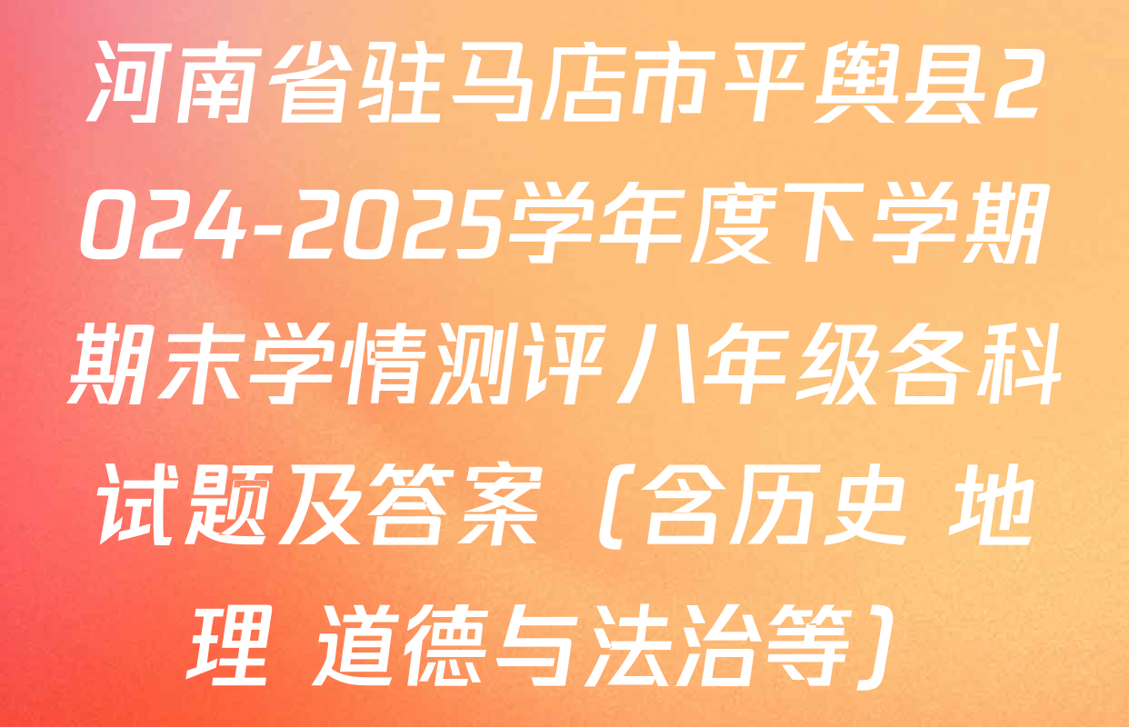 河南省驻马店市平舆县2024-2025学年度下学期期末学情测评八年级各科试题及答案（含历史 地理 道德与法治等）