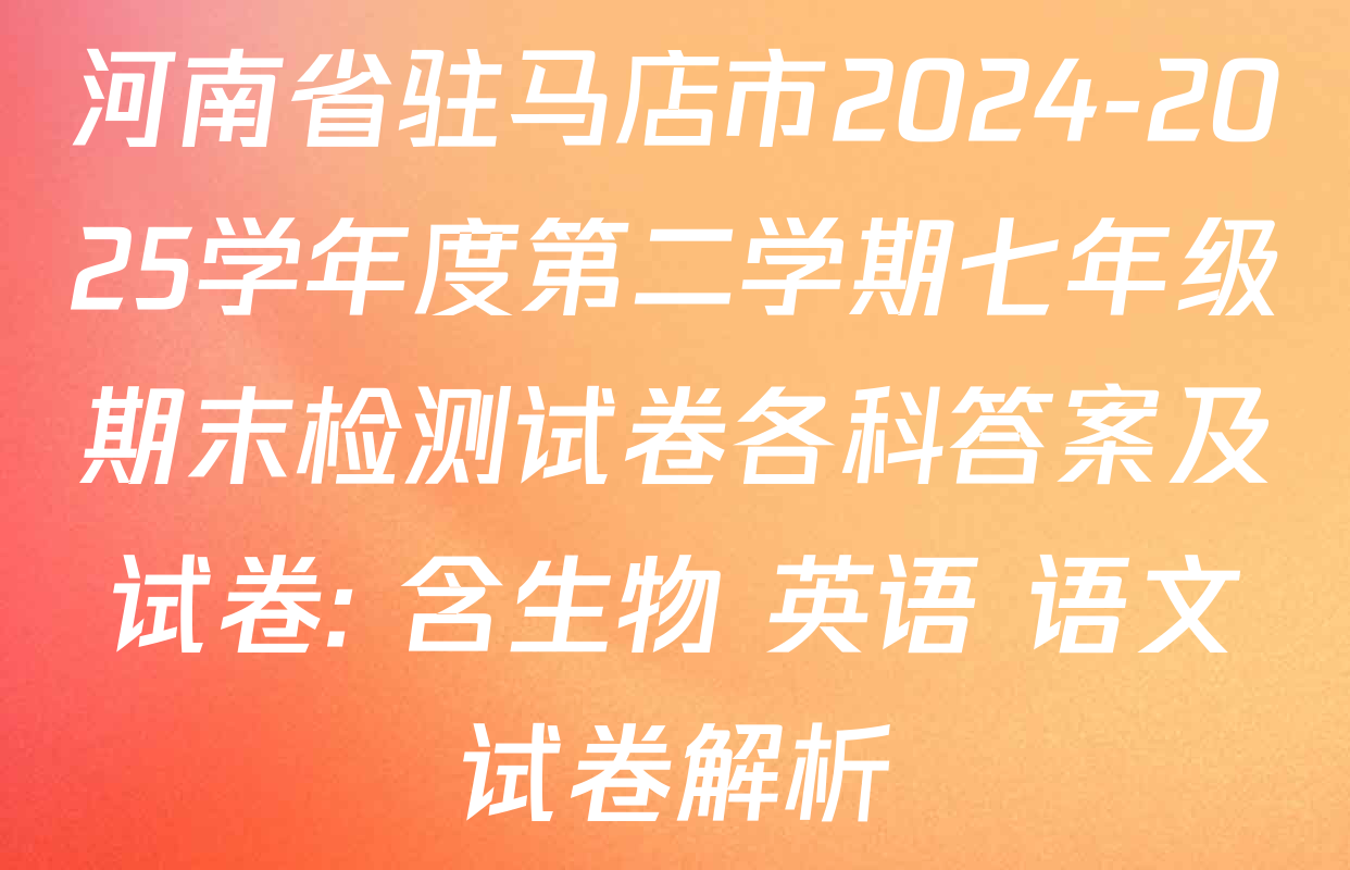 河南省驻马店市2024-2025学年度第二学期七年级期末检测试卷各科答案及试卷: 含生物 英语 语文试卷解析