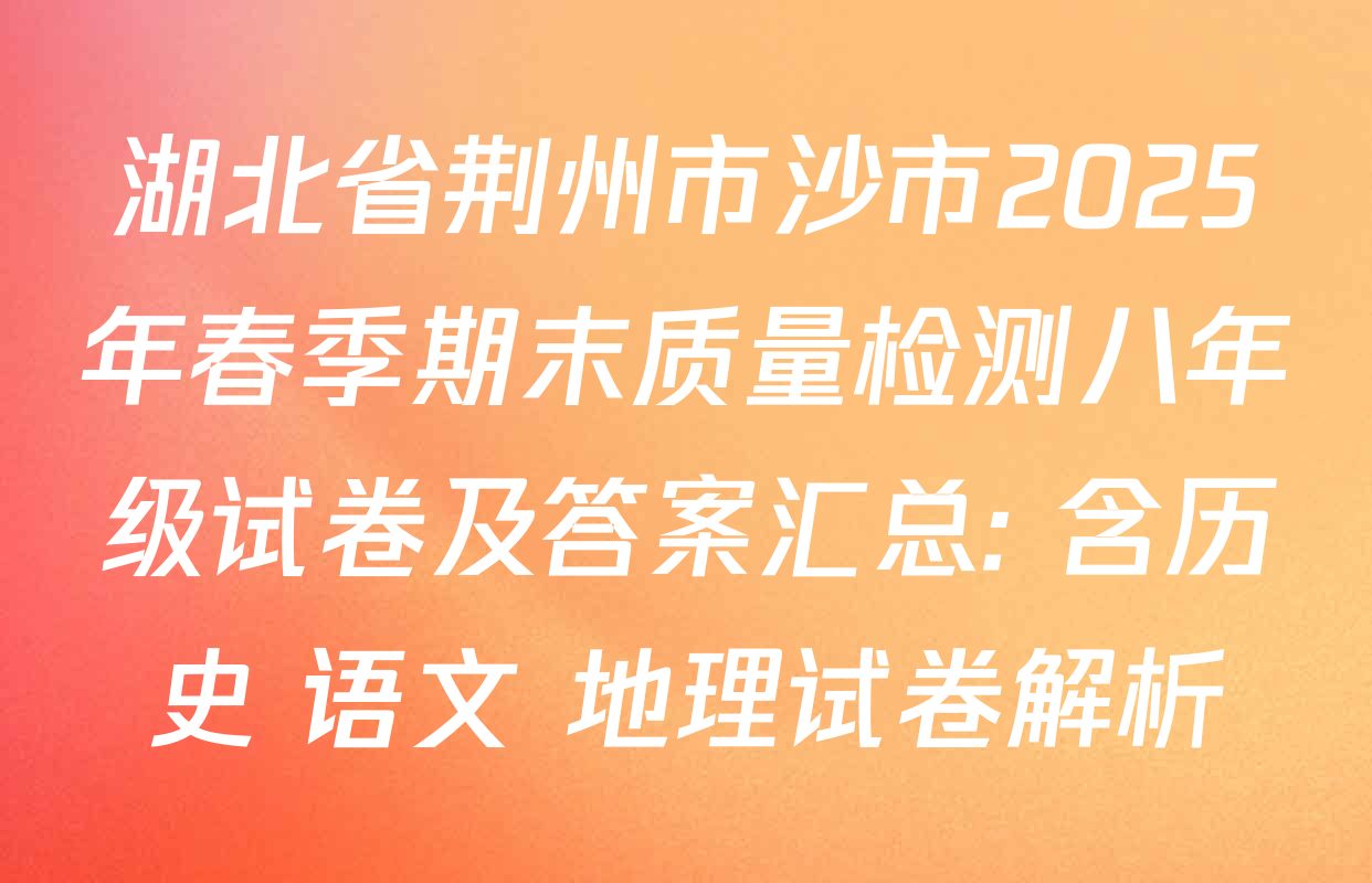 湖北省荆州市沙市2025年春季期末质量检测八年级试卷及答案汇总: 含历史 语文 地理试卷解析