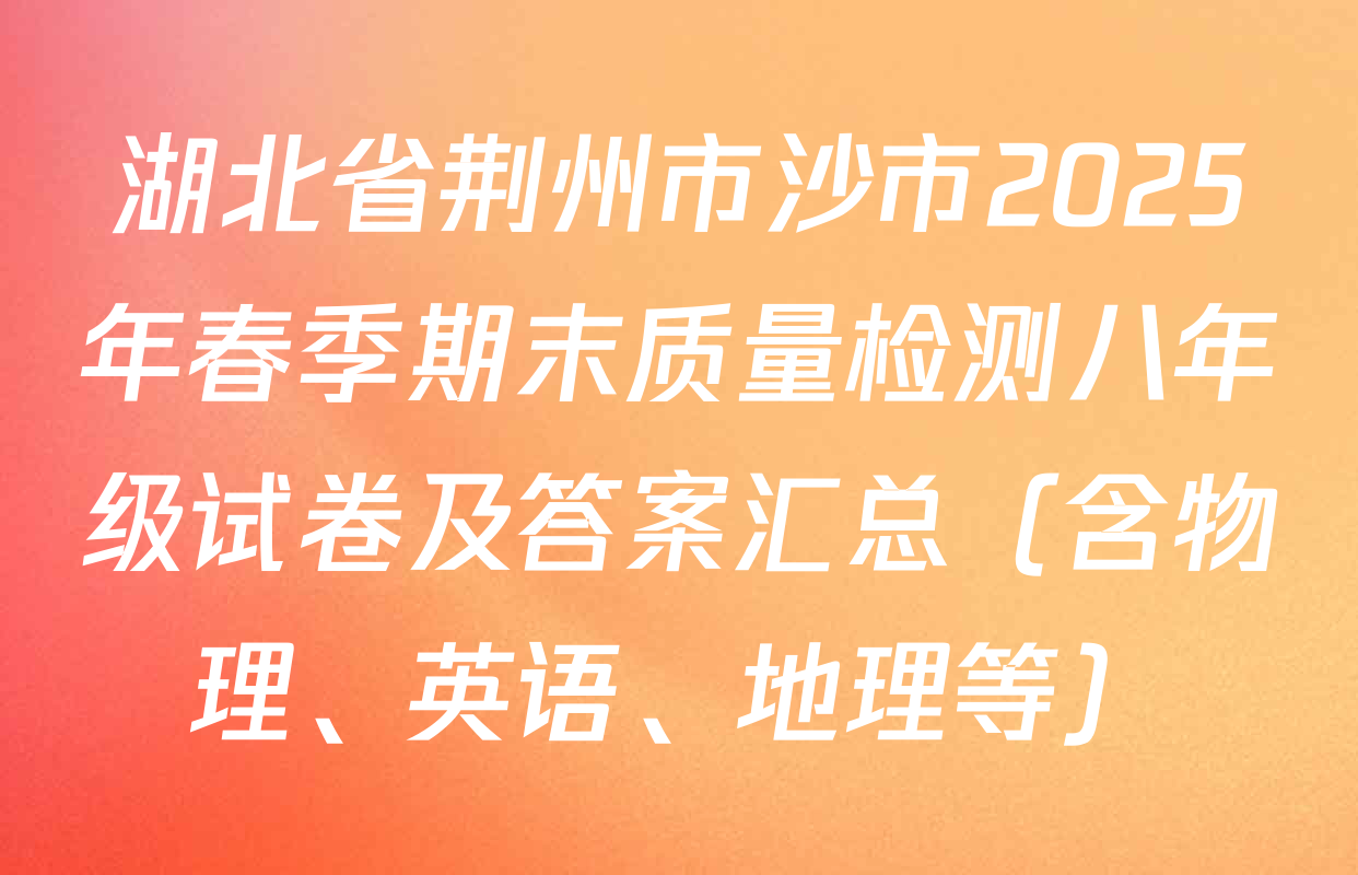 湖北省荆州市沙市2025年春季期末质量检测八年级试卷及答案汇总（含物理、英语、地理等）
