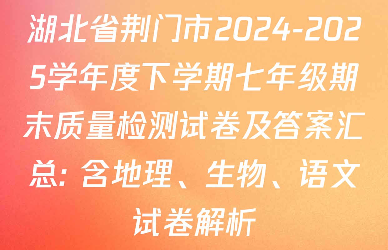 湖北省荆门市2024-2025学年度下学期七年级期末质量检测试卷及答案汇总: 含地理、生物、语文试卷解析