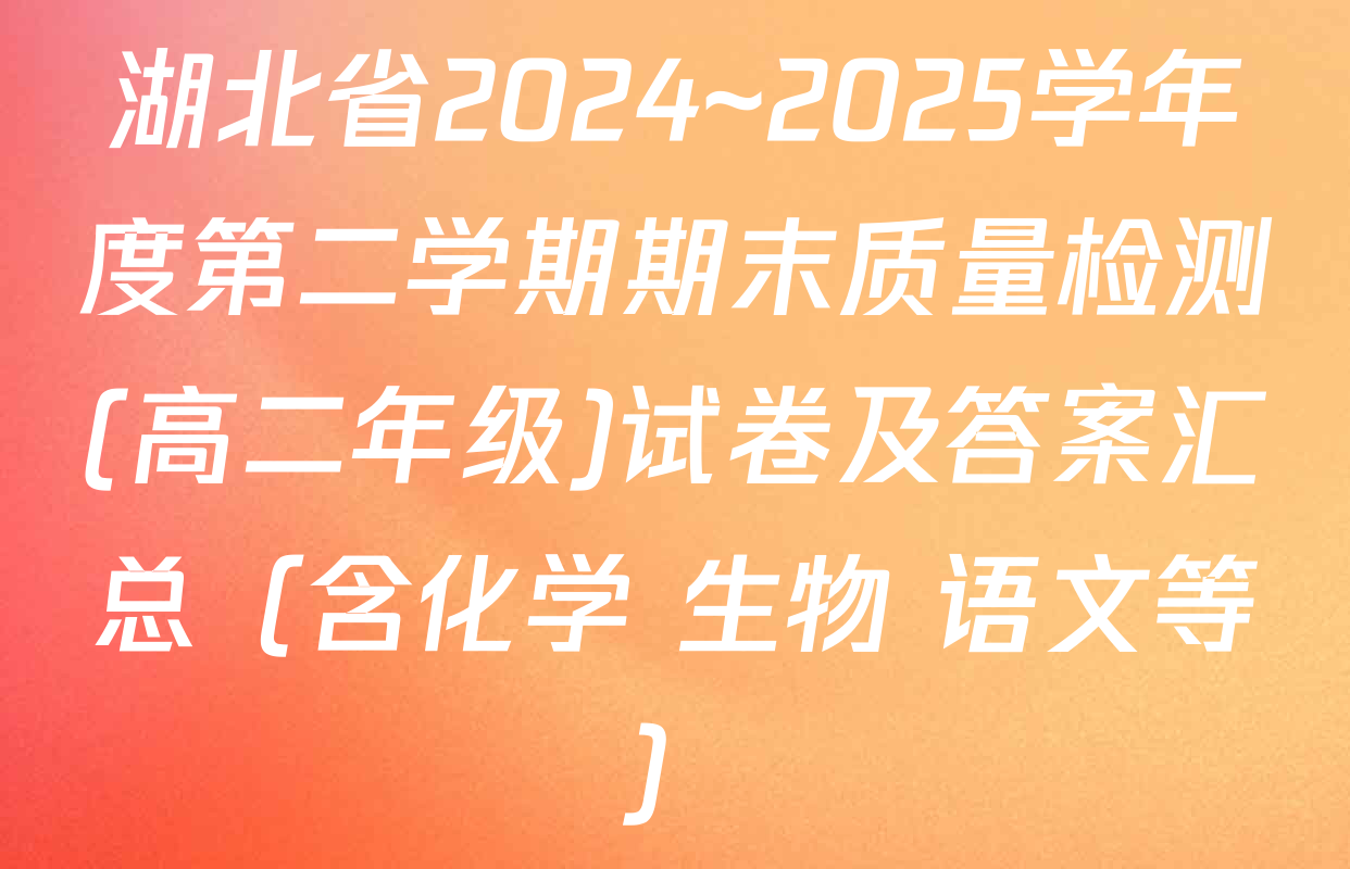 湖北省2024~2025学年度第二学期期末质量检测(高二年级)试卷及答案汇总（含化学 生物 语文等）