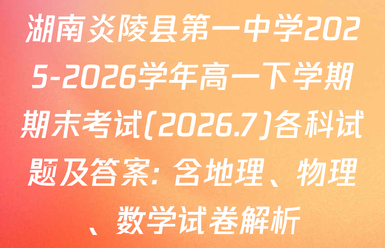 湖南炎陵县第一中学2025-2026学年高一下学期期末考试(2026.7)各科试题及答案: 含地理、物理、数学试卷解析
