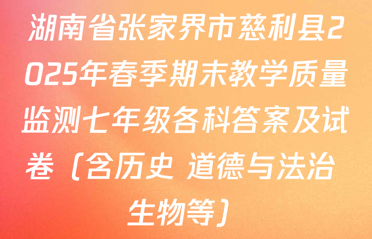 湖南省张家界市慈利县2025年春季期末教学质量监测七年级各科答案及试卷（含历史 道德与法治 生物等）