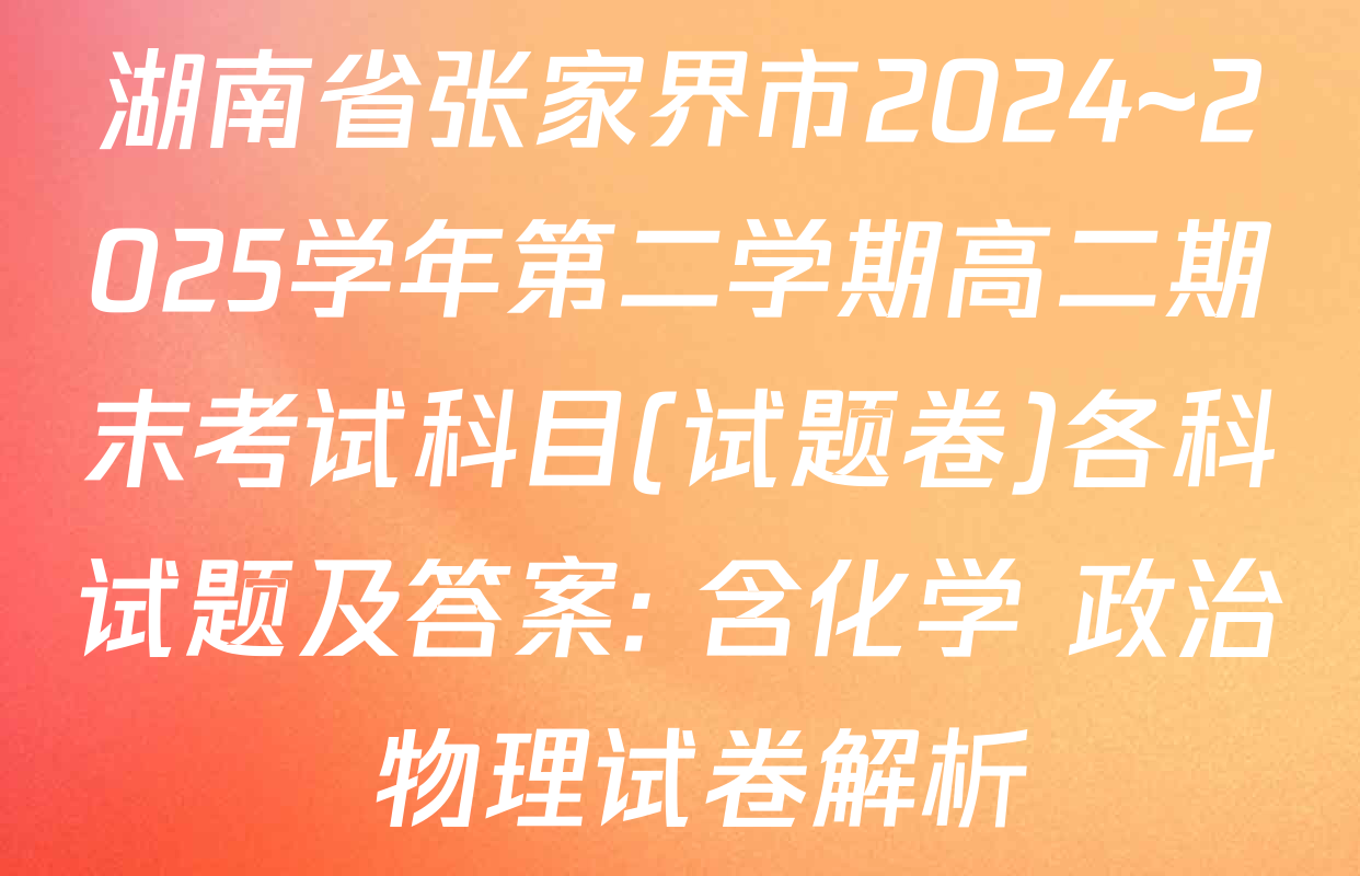 湖南省张家界市2024~2025学年第二学期高二期末考试科目(试题卷)各科试题及答案: 含化学 政治 物理试卷解析
