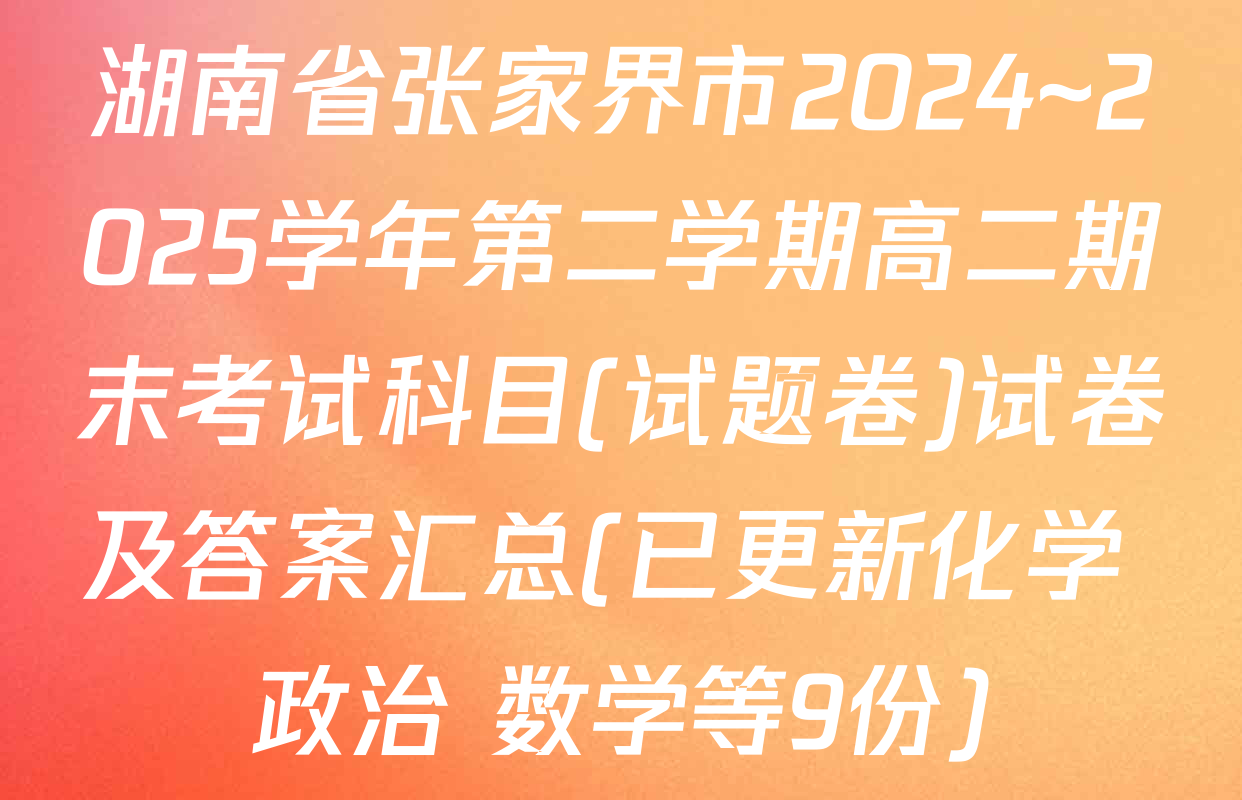 湖南省张家界市2024~2025学年第二学期高二期末考试科目(试题卷)试卷及答案汇总(已更新化学 政治 数学等9份)