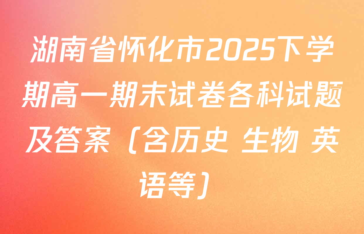湖南省怀化市2025下学期高一期末试卷各科试题及答案（含历史 生物 英语等）