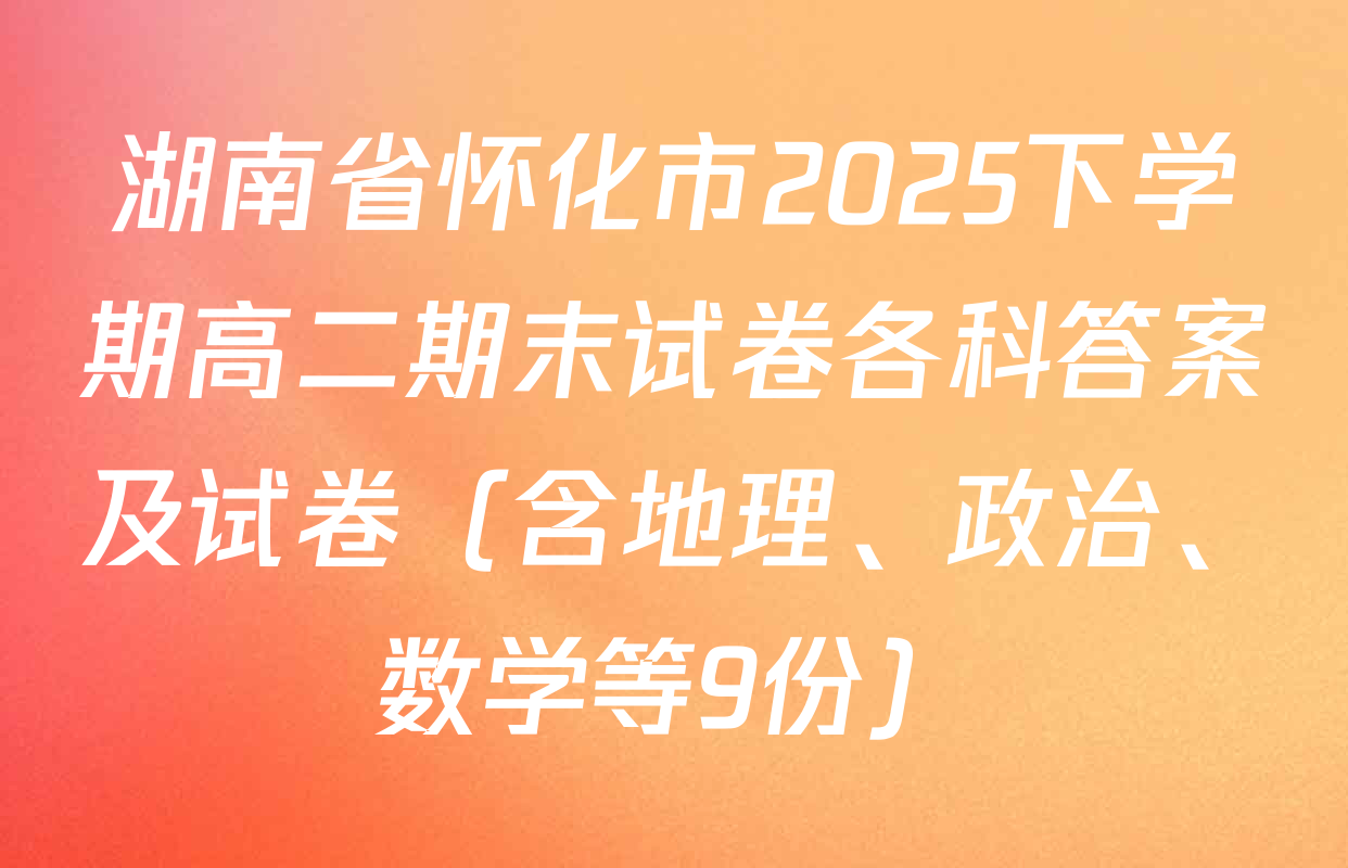 湖南省怀化市2025下学期高二期末试卷各科答案及试卷（含地理、政治、数学等9份）