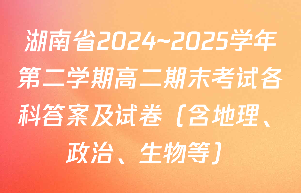 湖南省2024~2025学年第二学期高二期末考试各科答案及试卷（含地理、政治、生物等）