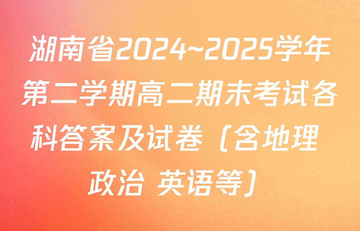 湖南省2024~2025学年第二学期高二期末考试各科答案及试卷（含地理 政治 英语等）