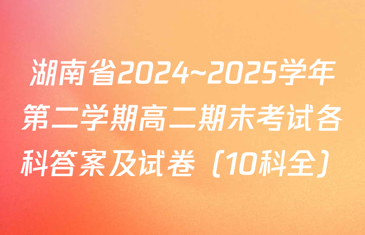 湖南省2024~2025学年第二学期高二期末考试各科答案及试卷（10科全）