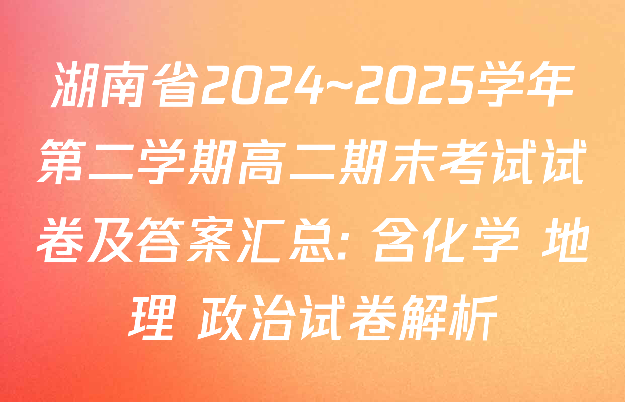 湖南省2024~2025学年第二学期高二期末考试试卷及答案汇总: 含化学 地理 政治试卷解析