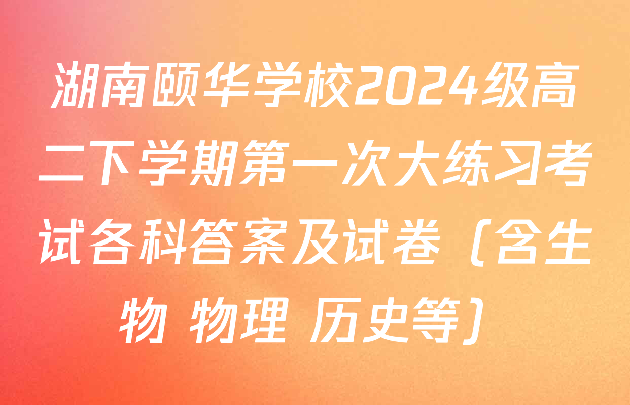 湖南颐华学校2024级高二下学期第一次大练习考试各科答案及试卷（含生物 物理 历史等）