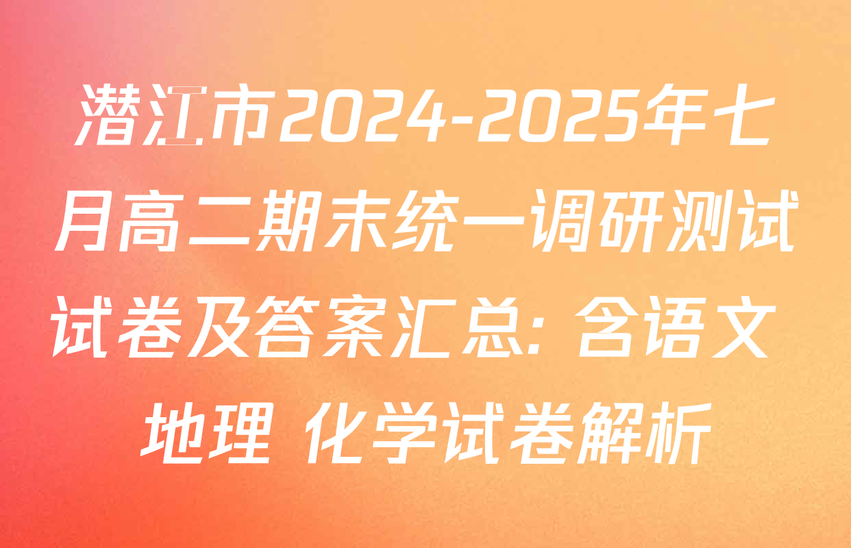 潜江市2024-2025年七月高二期末统一调研测试试卷及答案汇总: 含语文 地理 化学试卷解析