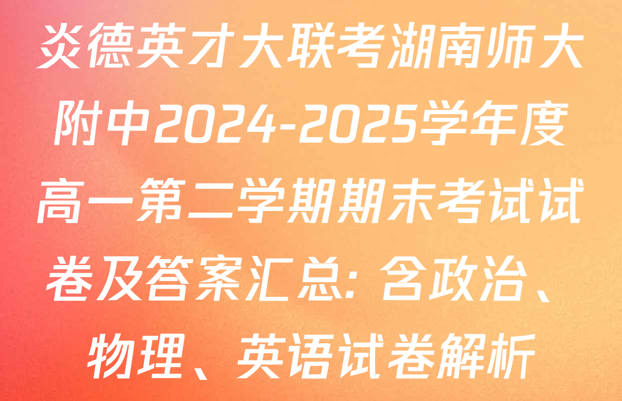 炎德英才大联考湖南师大附中2024-2025学年度高一第二学期期末考试试卷及答案汇总: 含政治、物理、英语试卷解析