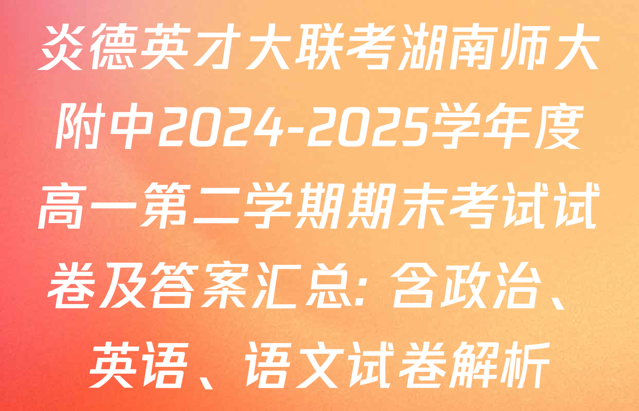 炎德英才大联考湖南师大附中2024-2025学年度高一第二学期期末考试试卷及答案汇总: 含政治、英语、语文试卷解析