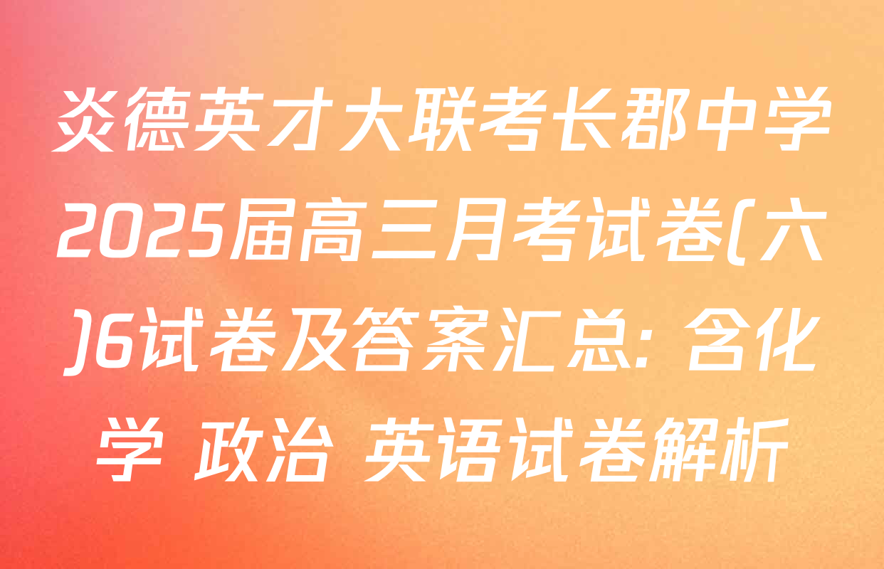 炎德英才大联考长郡中学2025届高三月考试卷(六)6试卷及答案汇总: 含化学 政治 英语试卷解析