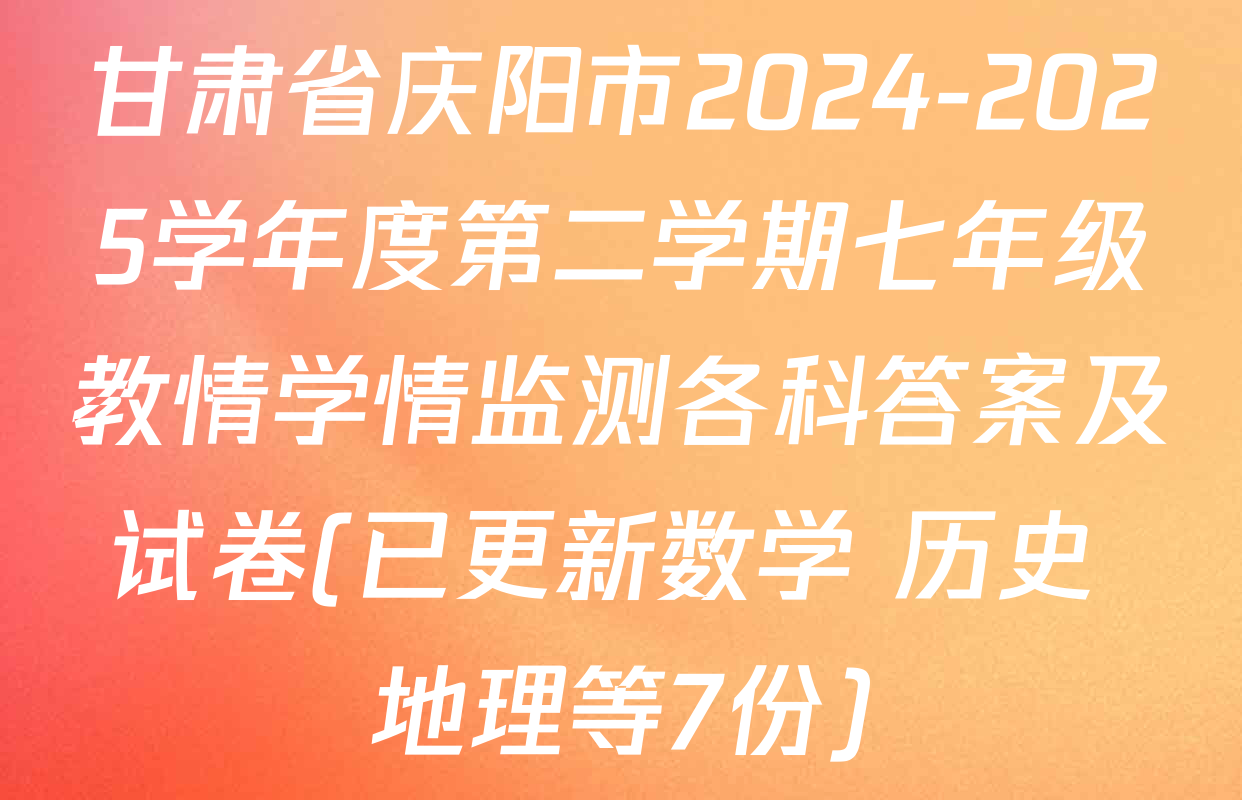 甘肃省庆阳市2024-2025学年度第二学期七年级教情学情监测各科答案及试卷(已更新数学 历史 地理等7份)