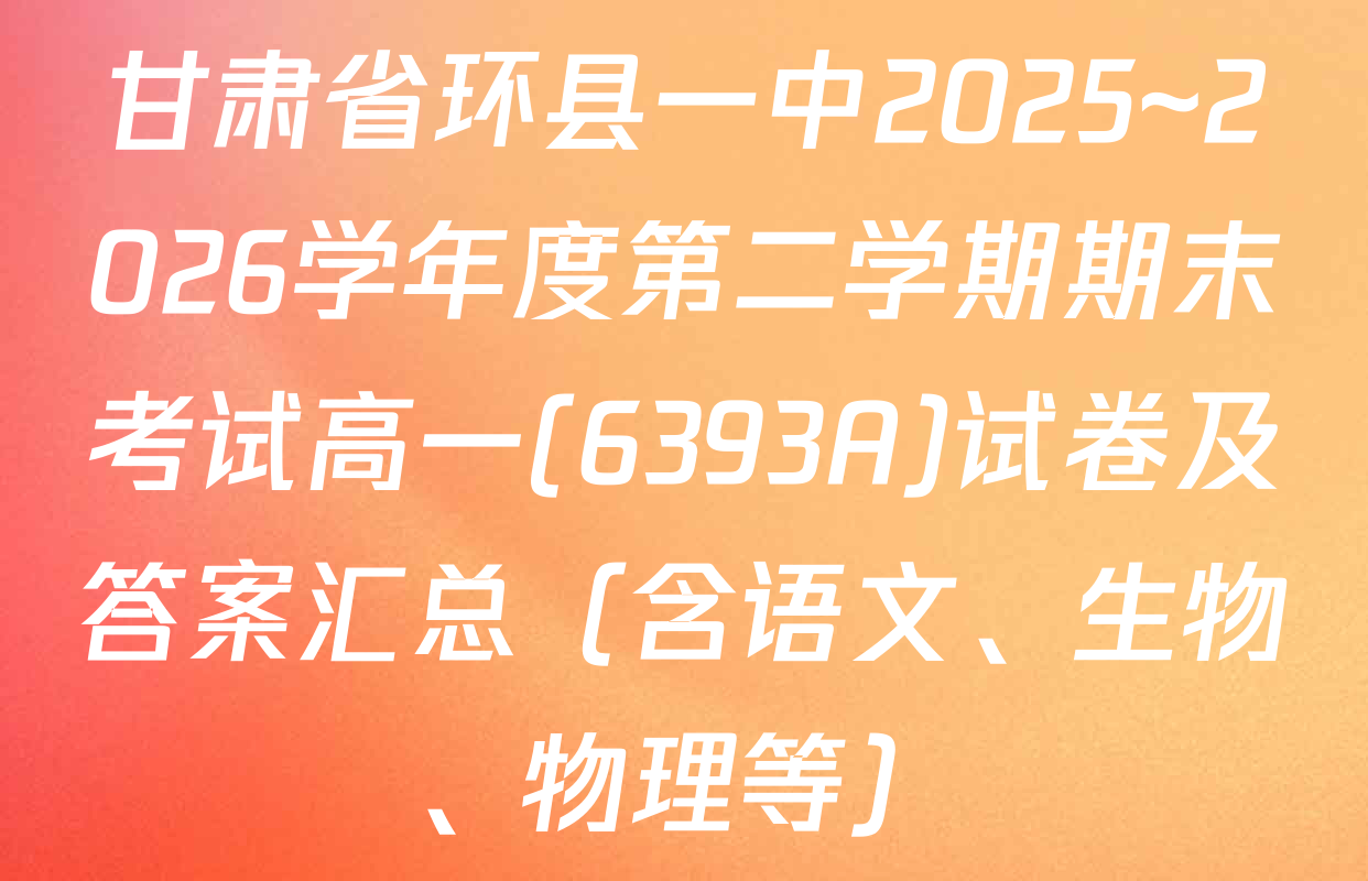 甘肃省环县一中2025~2026学年度第二学期期末考试高一(6393A)试卷及答案汇总（含语文、生物、物理等）