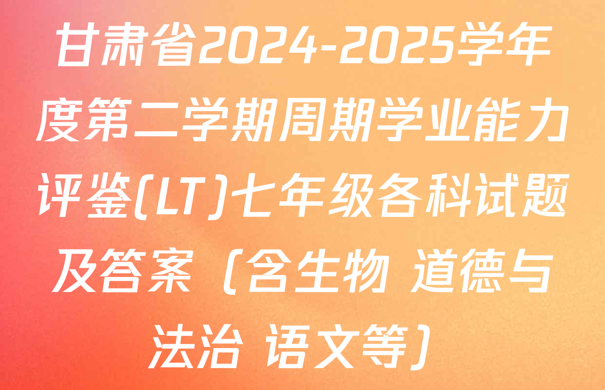 甘肃省2024-2025学年度第二学期周期学业能力评鉴(LT)七年级各科试题及答案（含生物 道德与法治 语文等）