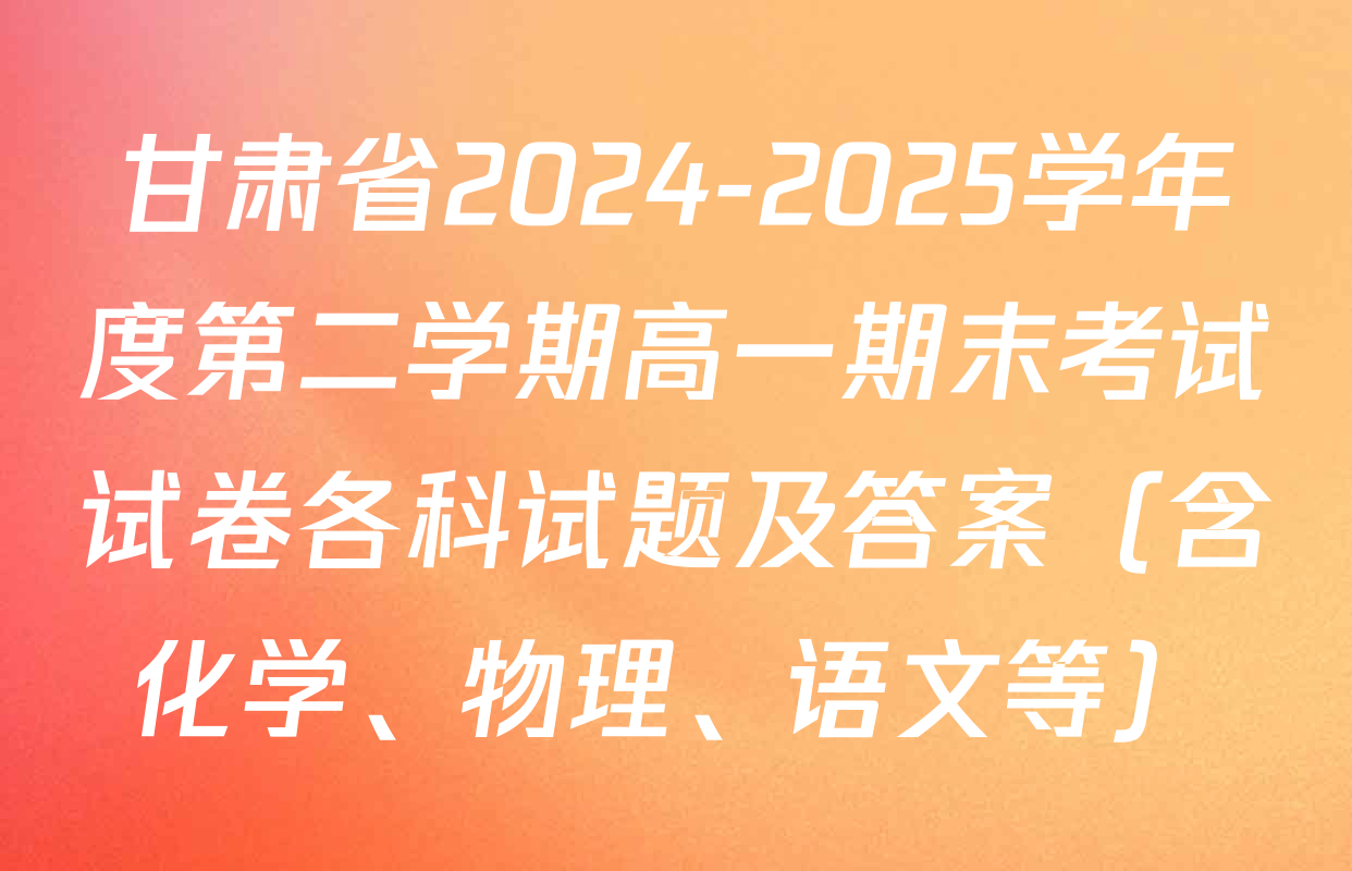 甘肃省2024-2025学年度第二学期高一期末考试试卷各科试题及答案（含化学、物理、语文等）