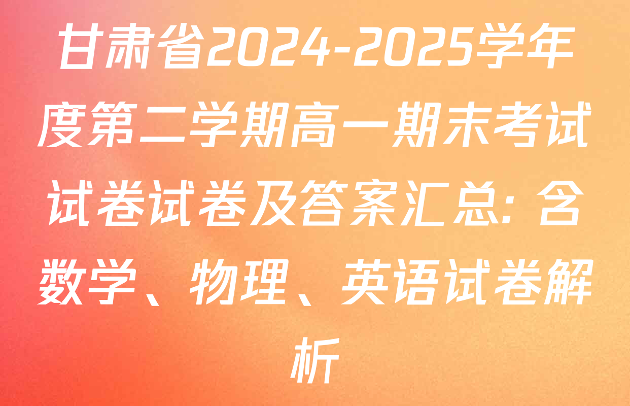 甘肃省2024-2025学年度第二学期高一期末考试试卷试卷及答案汇总: 含数学、物理、英语试卷解析