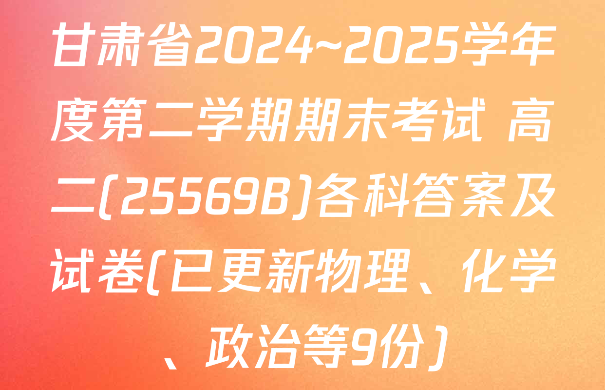 甘肃省2024~2025学年度第二学期期末考试 高二(25569B)各科答案及试卷(已更新物理、化学、政治等9份)