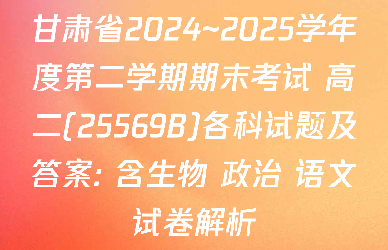 甘肃省2024~2025学年度第二学期期末考试 高二(25569B)各科试题及答案: 含生物 政治 语文试卷解析