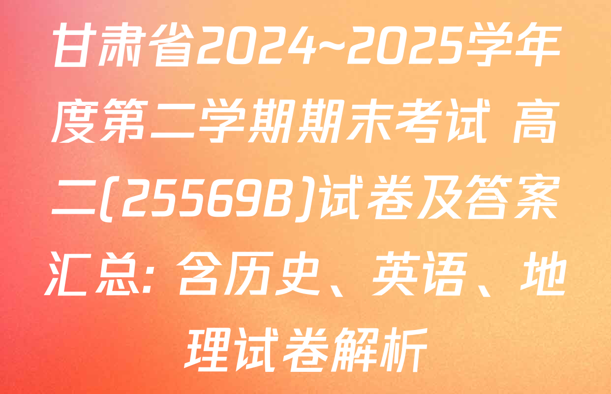 甘肃省2024~2025学年度第二学期期末考试 高二(25569B)试卷及答案汇总: 含历史、英语、地理试卷解析